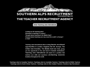 southern-alps.com: Teaching Jobs International - Southern Alps Recruitment
Employment agency, work and job opportunities in New Zealand, Australia, England
and the UK. Recruiting professionals: nursing staff do you want a position in a hospital, rest home, etc in london.
accountants, looking for a vacancy in a chartered accounting firm in london,
teachers do you want to teach in london, we can offer teaching staff temporary, or permanent positions, we specilize in the recruitment of finance, health, and education professionals,