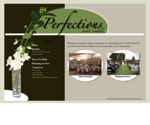 perfectionseventrentals.com: Perfections Homepage
Perfections offers special occasion rentals, custom arrangements and other planning assistance for both large and small events, including weddings, receptions, business banquets, and more in the Spearfish South Dakota area. 