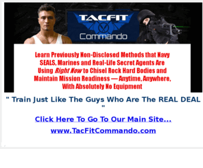 tacfit-commando.com: Methods that Navy SEALS, Marines and Real-Life Secret Agents Are Using Right Now to Chisel Rock Hard Bodies and Maintain Mission Readiness  Anytime, Anywhere, With Absolutely No Equipment
Methods that Navy SEALS, Marines and Real-Life Secret Agents Are Using Right Now to Chisel Rock Hard Bodies and Maintain Mission Readiness  Anytime, Anywhere, With Absolutely No Equipment