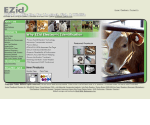 avidlivestock.com: Welcome to EZID/AVID Livestock ID - 877-330-3943
EZid Animal Identification Systems is the livestock, fish and wildlife division of Avid ID Systems.  EZid specializes in electronic identification (EID) featuring Avid technology  that supports herd management by providing rapid, error-free individual animal identification.  (EID is also known as Radio Frequency Identification Devices (RFID)).With EZid you have choices!  Whether you are looking for the super dependable EZid ear tag, Avid microchip  (also known as transponder implant), Pit Tags, or Rumen bolus, be sure to contact EZid.  Don't forget to ask about the complete line of Avid readers.