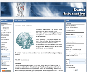 luxorinteractive.net: Luxor Interactive
Luxor Interactive is the premier facilitator of next-generation Artificial Intelligence technologies, Bio-Feedback, and 3D Virtual Environment design and development.