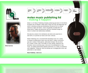 molanpublishing.com: UK music publisher, Molan Publishing Ltd - Britpop, Europop, and Singer Opportunities
Molan Publishing is a UK Music Company concerned with developing music for a variety of markets including dance an club tracks, modern commercial pop and a variety of other genres. Molan is driven by a variety of skills, both in the fields of music writing, production and promotion, playing a vital role in the development of new music and building partnerships between performers of a variety of experience and songwriters/producers, with the aim of bringing both music and performers to new markets.