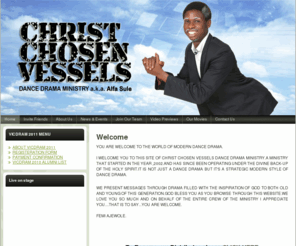 ccvalfasule.com: Christ Chosen Vessels | Alfa sule
ALFA SULE:
 THE WORLD OF MODERN DANCE DRAMA.

I WELCOME YOU TO THIS SITE OF CHRIST CHOSEN VESSELS DANCE DRAMA MINISTRY.A MINISTRY THAT STARTED IN THE YEAR ,2002.AND HAS SINCE BEEN OPERATING UNDER THE DIVINE BACK-UP OF THE HOLY SPIRIT.IT IS NOT JUST A DANCE DRAMA BUT IT'S A STRATEGIC MODERN STYLE OF DANCE DRAMA.