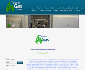 commgas.net: Commercial & Industrial Gas Boiler Service, Boiler Repairs London, Gas - Home
24hr Emergency industrial and commercial gas boiler services, repairs, maintenance, pipework testing and commissioning engineers in London. CALL FREE:0800 6122 559. We are industrial & commercial gas specialists. We provide gas safety certificates, commercial and industrial gas boiler servicing, maintenance & repairs, contracts, pipework testing & gas leak repairs solutions. Based in London and throughout The U.K