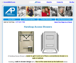 handicap-bathrooms.com: Handicap Showers and Accessibility Products for Seniors
Eliminating the 'curb' makes your shower access extremely easy. Seniors tell how a barrier-free handicap shower dramatically reduced their risk of falling and increased their independence, safety and comfort in bathing. Get more information including costs.