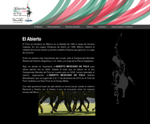 abiertomexicanodepolo.com: Abierto Mexicano de Polo
El Abierto Mexicano de Polo es el torneo más importante a nivel Nacional de nuestro deporte en donde participan Polistas de toda la República y Polistas Internacionales. El ganar este Torneo es la meta final de todo polista Mexicano y para el ganador será un orgullo obtener este trofeo y título tan importante. Para Mazo y Pelota S.C. como Organizadores el  objetivo es realizarlo año con año con la intención de irlo mejorando en Competitividad y número de equipos participantes.