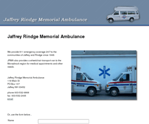 jrmambulance.org: Jaffrey Rindge Memorial Ambulance
Jaffrey Rindge Memorial Ambulance provides 911 emergency coverage 24/7 and wheelchair transportation to the communities of Jaffrey and Rindge, NH.