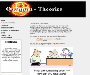 quantum-theories.com: Quantum-Theories Home page - a beginners guide to the world of quantum science
Quantum theory is a Section of physics that uses Planck's constant. Just as the theory of relativity assumes importance in the special situation where very large speeds are involved, so the quantum theory is necessary for the special situation