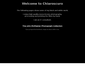 chiaroscuro.co.uk: Chiaroscuro
Chiaroscuro, John McMaster,professional high quality  black and white photography and printing