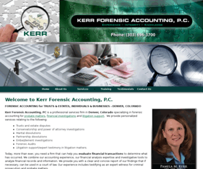 kerrfa.com: Kerr Forensic Accounting, P.C. - Denver, Colorado
FORENSIC ACCOUNTING for TRUST & ESTATES - DENVER, COLORADO. Kerr Forensic Accounting, PC is a professional services firm in Denver, Colorado specializing in forensic accounting for probate matters, financial investigations and litigation support.  We provide personalized services relating to trust and estate disputes, conservatorship and power of attorney investigations, marital dissolutions, partnership dissolutions, embezzlement investigations, and expert tes