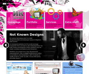 n-k-d.co.uk: Not Known Designs - Web design, flash animator and development in Brighton, Sussex, England
Web designer and developer based in Brighton, (Hove actually) England. Building bespoke quality code compliant sites, small, mid range to large projects, Flash microsites, old site re-development to full new design and build, adverts, promotion to full eCommerce sites, cheaper and better then the rest of em.