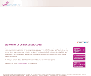 restore2.com: CellReconstruct
This is an information source for a new technique in reconstructive surgery available today in Europe. Cell-enriched breast reconstruction is a unique option that allows you to use your fat tissue and your naturally occurring, fat-derived regenerative cells to reconstruct your breast. This procedure is a part of the field of regenerative medicine, harnessing and focusing on the body’s natural healing mechanisms.