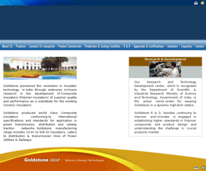 goldstone.net: The first Indian Composite Insulator Manufacturer with complete In house 
facility for Power transmission and distribution and Railway traction having 
state of art manufacturing facility at Hyderabad, INDIA
Goldstone pioneered the revolution in Insulator technology in India through extensive in-house research in the development of Composite Insulators (Polymer Insulators) of superior quality and performance as a substitute for the existing Ceramic Insulators.Goldstone produced world class Composite Insulators conforming to international specifications and standards for application in power transmission, distribution and railway traction networks. Goldstone manufacturing range includes 10 kV to 400 kV insulators, caters to distribution & transmission lines of Power Utilities & Railways. 