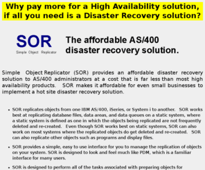 sor400.com: AS/400, iSeries & System i disaster recovery
SOR is an affordable AS/400, iSeries and System i disaster recovery solution. At a cost that is much less than high availability solutions. Why pay more for high availability when all you need is data replication for disaster recovery?