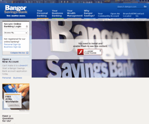 bangormortgage.biz: Bangor Savings Bank
Welcome to the Bangor Savings Bank website.  Start at our home page to login to your online banking services, view new product information, watch videos, or launch into our Personal, Business, and Wealth Management areas.  Explore the Why Bangor Savings section for information on the Bank, and most importantly, our communitiy programs.