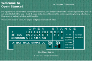 openstance.com: Welcome to Open Stance - A Baseball Homage by Douglas T. Dinsmoor
Thousands of baseball park photos: 51 Major League parks, 100  minor league and other parks, relics of ballparks, along with other baseball stuff.