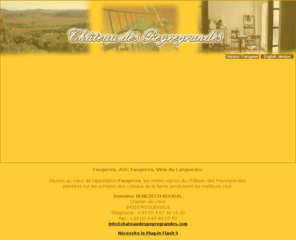 chateaudespeyregrandes.com: faugeres, aoc faugeres et vins du languedoc du chateau des peyregrandes, domaine benezech, roquessels, hérault, languedoc
Faugères, AOC Faugeres, Vins du Languedoc et Vins de Pays d'Oc issus des vieilles vignes du Château des Peyregrandes sur le Domaine Bénézech à Roquessels en Languedoc.