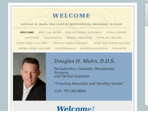 douglasmahndds.com: Dr. Douglas H. Mahn, D.D.S.
Dr. Mahn is a periodontist serving Northern Virginia. He specializes in placement of dental implants, perio-plastic and periodontal treatments.