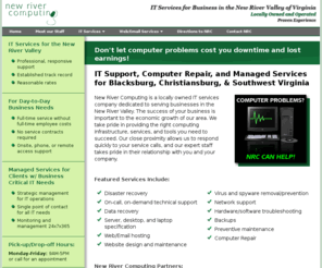 newrivercomputing.com: New River Computing - IT, Tech Support, Computer Repair
New River Computing is a locally owned owned IT service provider and managed service provider dedicated to serving businesses in the New River Valley of Virginia. Located in Blacksburg, VA, NRC offers a variety of computer support services, computer repair, disaster recovery, virus removal, data retrieval, networking, system specification, and routine maintenance.