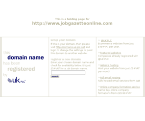 jobgazetteonline.com: Low cost domain name registration with @UK PLC for .uk, .com and more
@UK PLC domain name registration - get a free SiteGenerator BizCard with your domain name registration. A memorable web address can make all the difference to your company website.