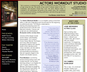 actorsworkout.com: ACTORS WORKOUT STUDIO - Los Angeles Acting School,Hollywood actor training, Los Angeles acting classes, Los Angeles actor training, Los Angeles acting training, Hollywood acting class, acting
classes, acting workshops, film acting class, drama, theatre, theater, writing workshops
The Actors Workout Studio- Actor training in L.A. with Fran Montano. Weekly
acting classes and private coaching. Showcases, theater rentals, and more!