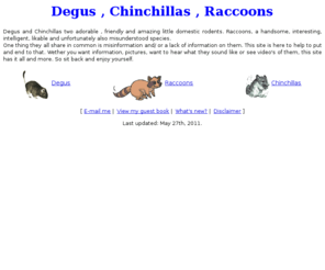 degus.com: Degus, Chinchillas and Raccoons
Degus, Chinchillas & Raccoons: pictures and info of all three of these animals, all on my site! with sounds and more.