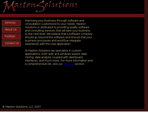 mastonsolutions.com: Maston Solutions
Maston Solutions, improving your business through software and consultation customized to your needs.  Maston Solutions is dedicated to providing quality software and consulting services that will take your business to the next level.  We believe that a software company should go beyond the software and ensure that your business processes and workflow integrate seamlessly with the new application. At Maston Solutions we specialize in custom applications, both web and windows based, data mining, data analysis coupled with dashboard interfaces, and much more.