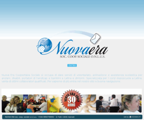 nuovaeracoop.it: NUOVA ERA  Soc. Coop. Sociale. ONLUS Sito | Servizi di volontariato a Latina, Assistenza scolastica e agli anziani, disabili, portatori di handicap
Servizi di volontariato a Latina, animazione e assistenza scolastica per anziani a Latina, disabili, portatori di handicap e bambini a Latina e dintorni, Assistenza scolastica a Latina portatori di handicap Latina, assistenza domiciliare anziani e disabili a Latina, preparazione esami universitari, formazione professionale, ripetizioni private, corsi per genitori, corsi di lingua, doposcuola, doposcuola a Latina, doposcuola Latina, centri estivi, centri estivi a Latina.