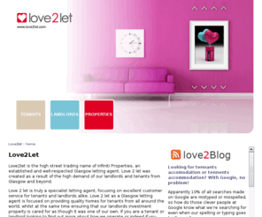 lovetolet.com: Properties To Let | Tenant Lettings | Landlords Rent Agent | Flats | Love 2 Let
Love2let is the high street trading name of Infiniti Properties, an established and well-respected Glasgow letting agent. Love 2 let was created as a result of the high demand of our landlords and tenants from Glasgow and beyond.