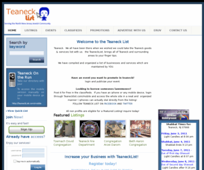 houseinteaneck.com: Teaneck List
Teaneck.  We all have been there when we wished we could take the Teaneck goods & services list with us.  the TeaneckList, brings all of teaneck and surrounding  areas to your finger tips.

 We have compiled and organized a list of businesses and services which are maintained by YOU.

 If you see your record, simply create an account, claim the record, make the edits.. and youre ready to go.  

 If you feel your listing is not being seen enough by visitors.. simply upgrade your listing to one of many packages, and you can increase your visibility.  

  Have an event you want to promote? login and publicize your event. 
  Looking to borrow someones lawnmower? Post it for free in the classifieds.

 If you have an iphone or any mobile device, login through teanecklist.com/mobile and access the whole site in a neat and  organized manner ( iphones can actually dial directly from the listing)