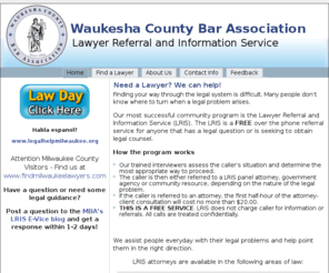 waukeshalawyers.org: Waukesha Bar Association - Lawyer Referral Information Service - Need a Lawyer? We can help!
Waukesha Bar Association - Lawyer Referral Information Service - The LRIS is a FREE over the phone referral service for anyone that has a legal question or is seeking to obtain legal counsel. The LRIS has been in operation for over 60 years. We assist people everyday with their legal problems and help point them in the right direction.