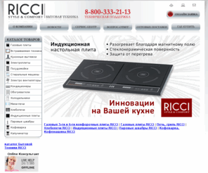 riccirus.com: Бытовая Техника « RICCI » стиль и комфорт в вашем доме …
RICCI бытовая техника, RICCI, Сервис-центр, Оптовые поставки, Где купить, Онлайн заявка, Газовые плиты, Встраиваемая техника, Кухонные вытяжки, Электроплиты, Посудомойки, Стиральные машины, Электро вентиляторы, Кондиционеры, Обогреватели, Холодильники, Мини-печи, Хлебопечи, Индукционные плиты, Паровые швабры, Кофеварка, Капучинатор, RICCI,  РИЧИ, РФ,  СНГ,  Санкт-Петербург т. (812) 336-41-22, 333-21-15, 333-21-14, 309-32-46, т. (812) 603-03-39, Москва (499) 558-08-23, горячая линия 8-800-333-21-13 сервисного отдела, spb@ricciru.com, msk@ricciru.com