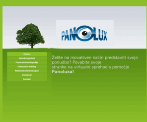 panolux.net: Panolux virtualni sprehodi & panoramski posnetki
Virtualni sprehodi oziroma virtualne ture so relativno mlad medij, ki v zadnjem času doživlja izjemen razcvet, saj omogoča atraktivno in dinamično predstavitev, kakršne s pomočjo tradicionalne fotografije ni mogoče doseči