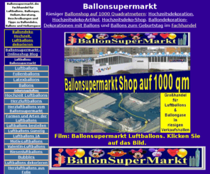 folienballons.info: Ballonsupermarkt, Ballons im Fachgeschäft
Ballonsupermarkt.de: Der riesige Ballonshop auf 1000 Quadratmetern. Fachhandel und Großhandel für Ballons aus Folie und Luftballons aus Latex, Hochzeitsdekoration, Geburtstagsdekoration, Ballongase und Heliumgase im Fachgeschäft