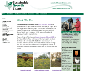 bettersoilbetterlife.com: Home Page - Sustainable Growth Texas, LLC
Sustainable Growth Texas, LLC was established in 2003 to provide agricultural services within Texas and has since expanded to urban areas, products and consulting services that enable farmers, nurserymen, nurserywomen, landscapers, and home gardeners to move to natural growing systems, eliminating toxic management practices and to improve food and plant quality.