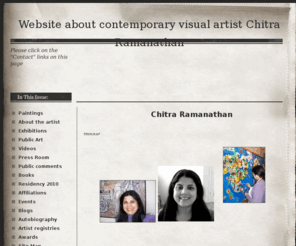 chitraramanathan.com: About the artist - Website about contemporary visual artist Chitra Ramanathan
Contemporary freelance artist and educator Chitra Ramanathan's biography, series of paintings, videos of public art installations, press reviews, academic affiliations, exhibitions, press room/ comments and other links 
