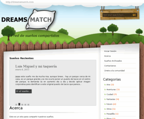 dreamsmatch.com: Dreams Match
Acerca: Este es un sitio para compartir nuestros sueños.

¿Te has preguntado alguna vez si existe alguien en el mundo que haya soñado lo mismo que tu desde su propia perspectiva? ¿Alguna vez te has enco