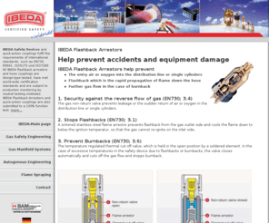 flashback-arrestor.com: Flashback Arrestors help prevent accidents and equipment damage. IBEDA - The whole world of gas supply, gas safety, autogenous engineering and flame spraying
IBEDA Safety Devices and quick-action couplings fulfil the requirements of international standards, such as EN730, EN561, ISO5175 und ISO7289. Flashback Arrestors help prevent the entry air or oxygen into the distribution line or single cylinders, Flashback which is the rapid propagation of flame down the hose, further gas flow in the case of burnback
