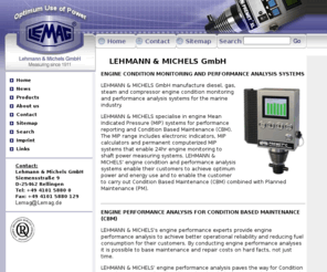 lemag.biz: lemag.de: Home - Lehmann & Michels GmbH;
Lehmann & Michels manufacture diesel and gas engine condition monitoring and performance analysis systems for the marine industry, e.g. PREMET electronic indicators, shaftpower (torque) measuring systems and homogenisers and emulsifiers for NOx reduction