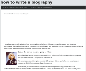 howtowriteabiography.info: How To Write A Biography
In simple words biography is defined as a story containing series of events about someone's life. The length of biographies can range in size and detail. It may contain some basic details about an individual such as their birth and death and what they have achieved. On the other hand it may dig up in depth details on their early days of life, their acquaintances and family details. It can also be specifically about workings and achievements of that particular individual. Biographies are interesting to read as it is in human nature to know about a specific person, his life and his achievements.