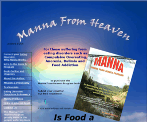 mannafromheaven.org: Manna From Heaven: an eating disorder guidance for healing anorexia, 
bulimia, binge eating and compulsive overeating
For those suffering from an eating disorder such as Compulsive Overeating, Anorexia, Bulimia and Food Addiction.