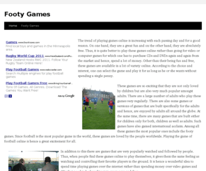 footygames.info: Footy Games
The trend of playing games online is increasing with each passing day and for a good reason. On one hand, they are a great fun and on the other hand, they are absolutely free. Thus, it is quite better to play these games online rather than going for video or computer games for which one has to purchase CDs and DVDs again and again from the market and hence, spend a lot of money. Other than their being fun and free, these games are available in a lot of variety online. According to the choice and interest, one can select the game and play it for as long as he or she wants without spending a single penny.