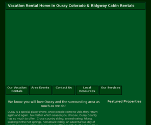 ourayvacationrentals.net: Vacation Rental Home In Ouray Colorado - Ridgway Cabin Rentals - Ouray Condos
At Ouray Vacation Rentals, Inc., we are committed to helping clients find a Vacation Rental Home In Ouray Colorado. Search our site for Ridgway Cabin Rentals as well as Ouray Condos in our database. Contact us if you have any questions.