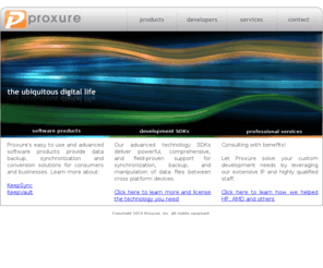 proxure.com: Proxure :: the ubiquitous digital life
Proxure provides real-time, automatic, and continuous synchronization, backup and sharing for your most important digital files via local or online storage.