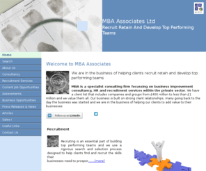 mba-associates.co.uk: MBA Associates
MBA is a specialist consulting firm focussing on business improvement consultancy, HR and recruitment services within the private sector. We tackle the big issues ofpeople and performance advising on the fundamental questions of business strategy and the detailed questions surrounding profit and cash generation.The founding partners have a wealth of experience at line management and director level within the building materials, fenestration and automotive industries.