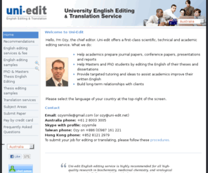 uni-edit.net: Uni-edit
Uni-edit offers a first-class scientific, technical and academic editing service. We help academics prepare journal papers, conference papers, presentations and reports. We provide targeted tutoring and ideas to assist academics improve their written English and we build long-term relationships with clients., Uni-edit professional English editing of journal papers, journal manuscripts, conference papers, conference manuscripts, research reports, presentations, university applications, statement of purpose, SOP. Edit, fix, correct English grammar. Proofread thesis, dissertation, masters thesis, PhD thesis.