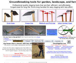 easydigging.com: Easy Digging Tools: Grub Hoe, Mattock, Grape Hoe, Garden Cultivator
The Easy Way To Dig! Long handled digging tools and garden hoes. Tools include the Grub Hoe, Mattock, Grape Hoe, Pickaxe, Garden Hoe, Cutter Mattock, Fork Hoe, Garden Cultivator, Wheel Hoe, Pick Mattock, Pick Axe. Every digging tool is guaranteed!