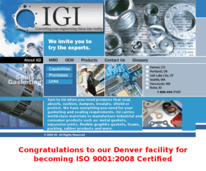 industrialgasketinc.com: IGI: Your Home for Seals and Gaskets for Industrial, Electronic, Sport and Leisure Applications.
IGI is a manufacturer of seals and gaskets for industrial and consumer applications,  Manufacturing and converting products that seal, absorb, cushion, dampen, insulate and protect, IGI can also use thermoforming, waterjet cutting, and complex routing techniques, IGI is headquartered in Vancouver, Washington, IGI has facilities in Seattle, Denver, Salt Lake City and Portland, Oregon.