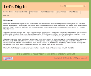 letsdigin.com: Let's Dig In
Sherry Ann decided to create “Let’s Dig In” to help expand other teacher’s knowledge, involvement, participation and excitement with the children in their classrooms. Some ideas may be old familiar ones but have been forgotten, others may have a new twist to them, there may be new ideas never seen and some have been created originally by Sherry Ann.