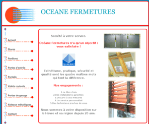 oceane-fermetures.com: Océane Fermetures : stores, fenêtres, fermetures, rideaux métalliques, menuiseries, Le Havre
Océane Fermetures est spécialisée dans les stores et les fermetures (fenêtres, portes, portes de garages). De nombreuses réalisations sont visibles sur Le Havre et dans la région. Assurant pose et maintenance, installateur des plus grandes marques (dont certaines en exclusivité), nous étudions tous vos projets et vous proposons pour chacun d'entre eux un devis gratuits.